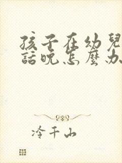 孩子在幼儿园说话晚怎么办