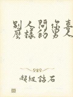 别人问你喜欢什么样的男人怎么回答