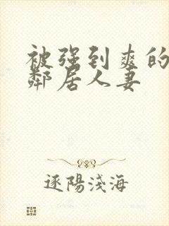 被强到爽的隔壁邻居人妻