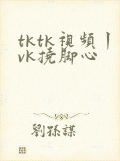 tktk视频丨vk挠脚心