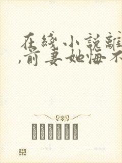 在线小说离婚后,前妻她悔不当初