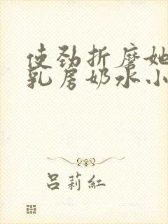 使劲折磨她肥硕乳房奶水小说