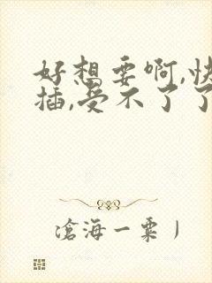 好想要啊,快点插,受不了了