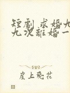 短剧 求婚九十九次离婚一秒钟