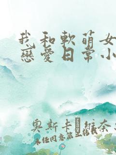 我和软萌女友的恋爱日常小说最新章节