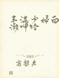 丰满少妇白浆高潮呻吟