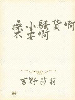 操小骚货啊啊啊不要啊