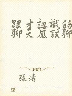 跟才认识的女生聊天应该聊些什么