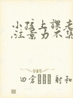 小孩上课老发呆,注意力不集中怎么办