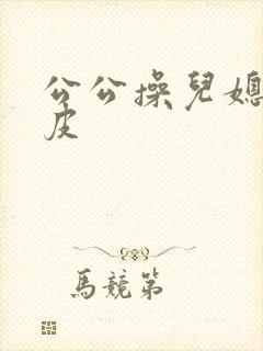 公公操儿媳妇的皮