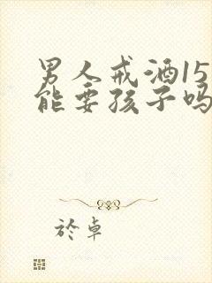 男人戒酒15天能要孩子吗