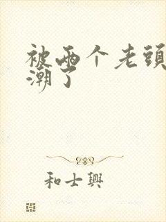 被两个老头插高潮了