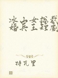 冰山女总裁的替婚兵王短剧免费全集