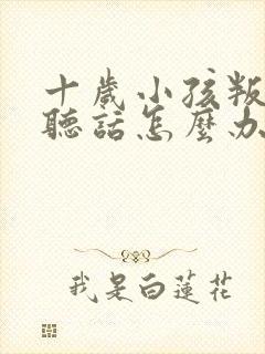 十岁小孩叛逆不听话怎么办