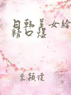 日韩美女给我吞精口爆