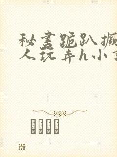 秘书跪趴撅着给人玩弄h小说