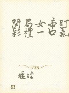 开局女帝盯我的彩礼一口气看完