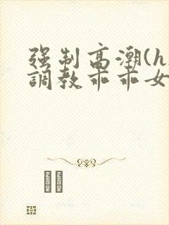 强制高潮(h)调教乖乖女