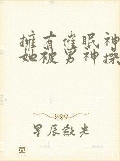 拥有催眠神力后她被男神操透了小说