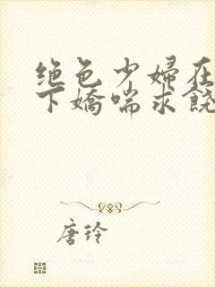 绝色少妇在我身下娇喘求饶