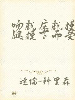 吻戏床戏摸胸摸腿摸下面受不了