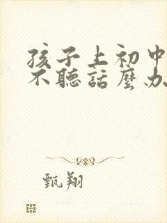 孩子上初中叛逆不听话么办