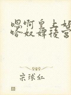 嗯啊皇上好棒啊哈奴婢后宫h