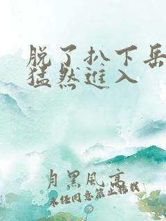 脱了扒下岳内裤猛然进入