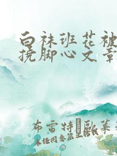 白袜班花被脱鞋挠脚心文章