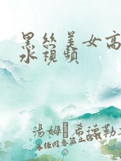 黑丝美女高潮喷水视频