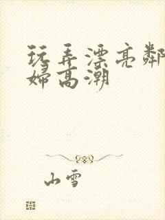 玩弄漂亮邻居少妇高潮