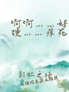 啊啊……好粗好硬……痒死了