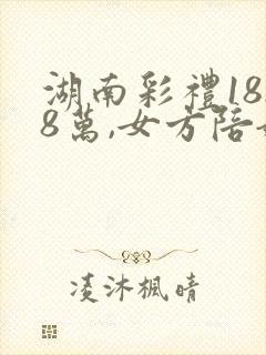 湖南彩礼18.8万,女方陪嫁多少