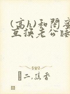 (高h)和闺蜜互换老公睡