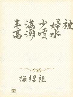 丰满少妇被爽到高潮喷水