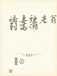 娇妻被老翁伦轩到高潮