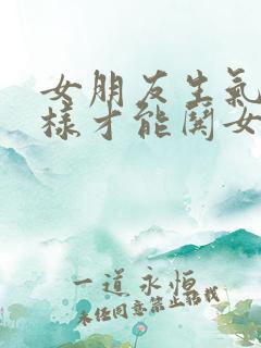 女朋友生气了怎样才能哄女朋友高兴