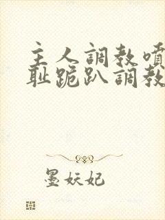 主人调教喷水羞耻跪趴调教