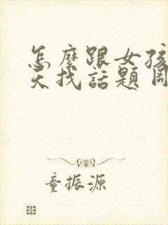 怎么跟女孩子聊天找话题 刚刚认识的