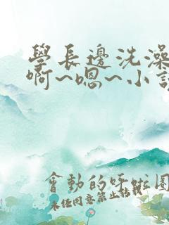 学长边洗澡边我啊~嗯~小说男男