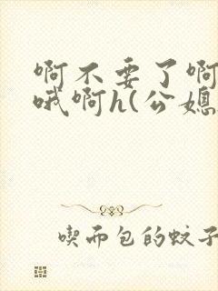 啊不要了啊好棒哦啊h(公媳)