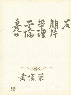 妻子带朋友见老公伦理片