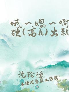 哦～嗯～啊～好硬(高h)出轨