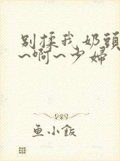 别揉我奶头~嗯~啊~少妇