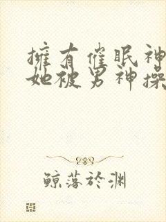 拥有催眠神力后她被男神操透了(