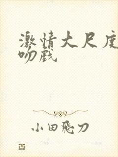 激情大尺度床戏吻戏