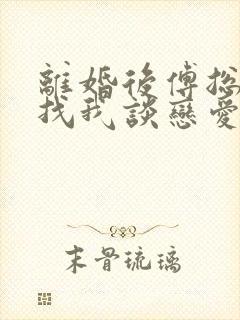 离婚后傅总又来找我谈恋爱小说