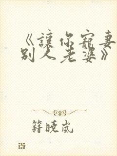 《让你宠妻你宠别人老婆》免费阅读