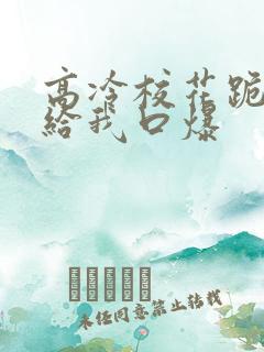 高冷校花跪下来给我口爆