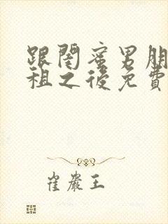 跟闺蜜男朋友合租之后免费阅读